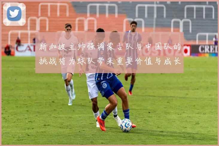 新加坡主帅强调蒙古队与中国队的挑战将为球队带来重要价值与成长机会