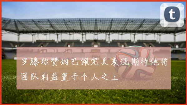 罗滕称赞姆巴佩完美表现期待他将团队利益置于个人之上