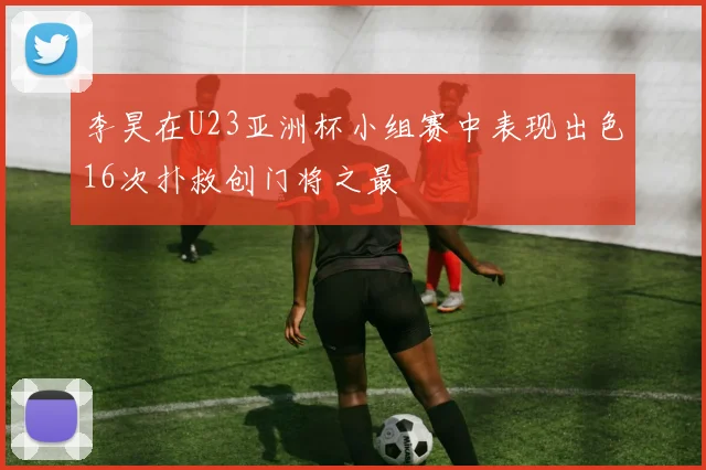 李昊在U23亚洲杯小组赛中表现出色16次扑救创门将之最