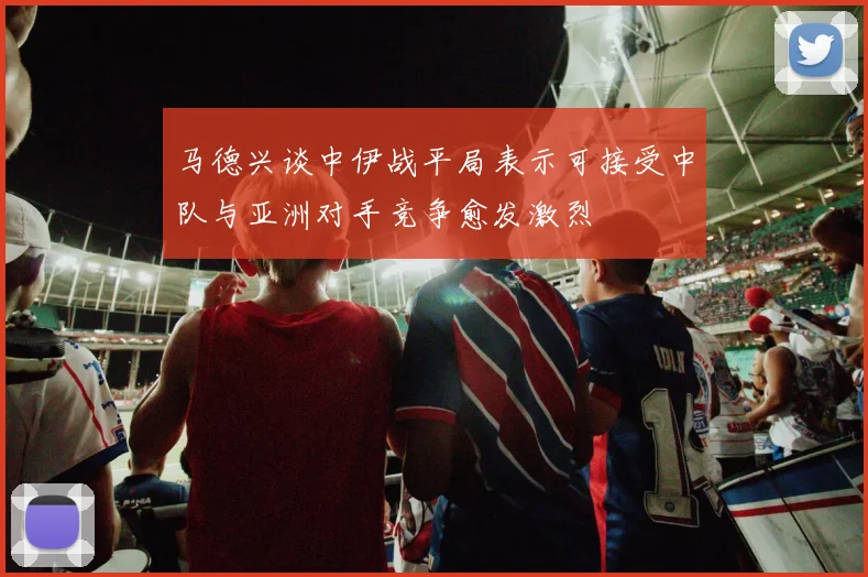 马德兴谈中伊战平局表示可接受中队与亚洲对手竞争愈发激烈
