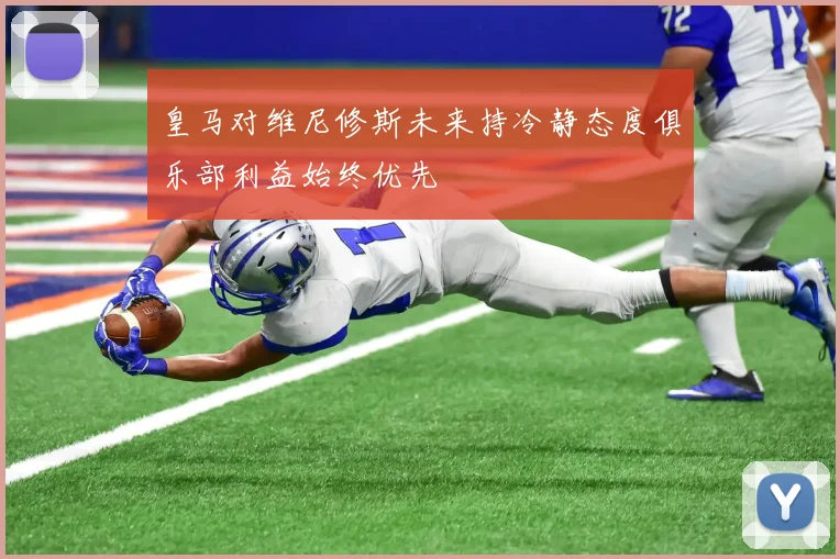 皇马对维尼修斯未来持冷静态度俱乐部利益始终优先