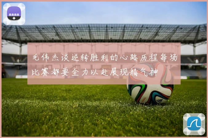 毛伟杰谈逆转胜利的心路历程每场比赛都要全力以赴展现精气神