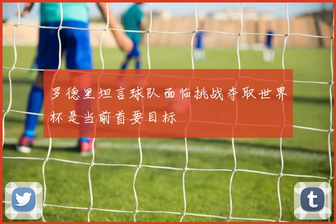 罗德里坦言球队面临挑战夺取世界杯是当前首要目标