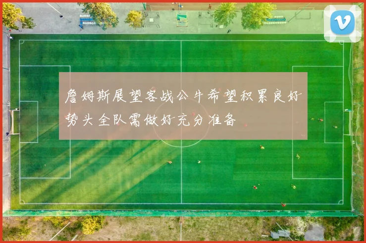 詹姆斯展望客战公牛希望积累良好势头全队需做好充分准备