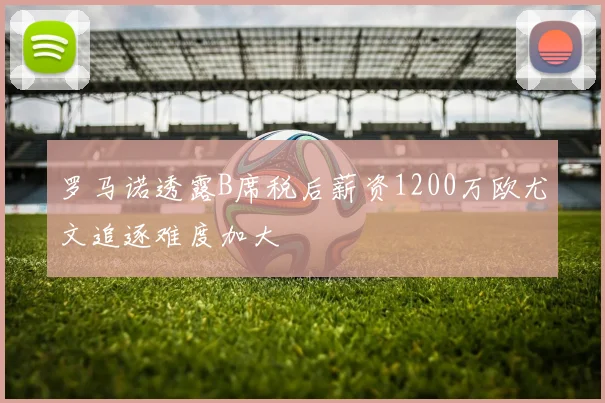 罗马诺透露B席税后薪资1200万欧尤文追逐难度加大