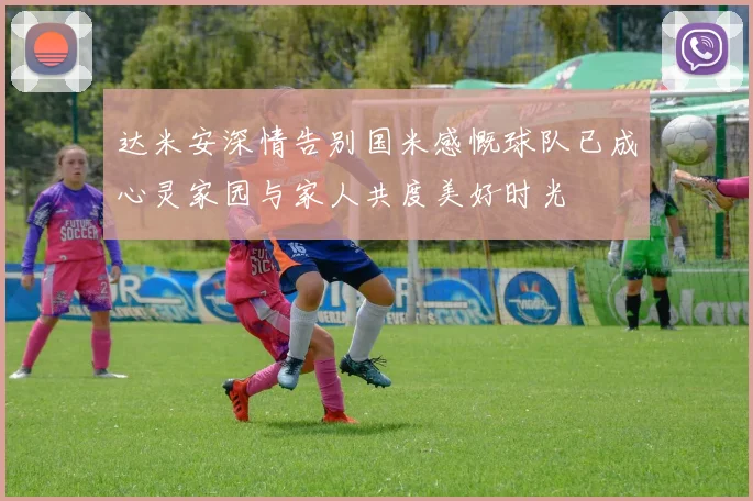 达米安深情告别国米感慨球队已成心灵家园与家人共度美好时光