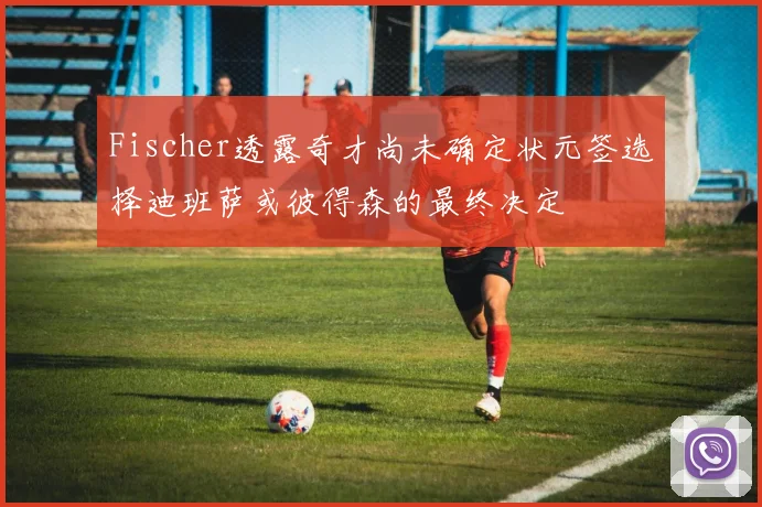 Fischer透露奇才尚未确定状元签选择迪班萨或彼得森的最终决定