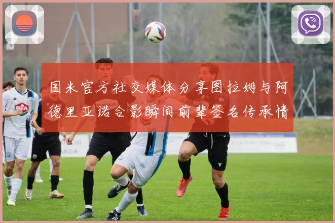 国米官方社交媒体分享图拉姆与阿德里亚诺合影瞬间前辈签名传承情怀