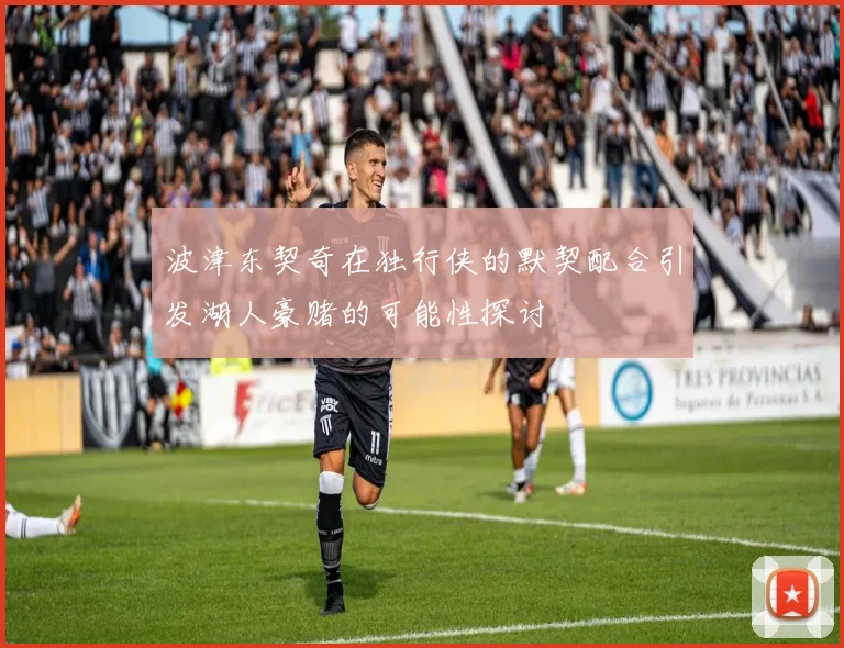 波津东契奇在独行侠的默契配合引发湖人豪赌的可能性探讨