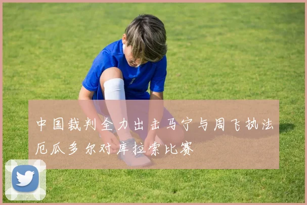 中国裁判全力出击马宁与周飞执法厄瓜多尔对库拉索比赛