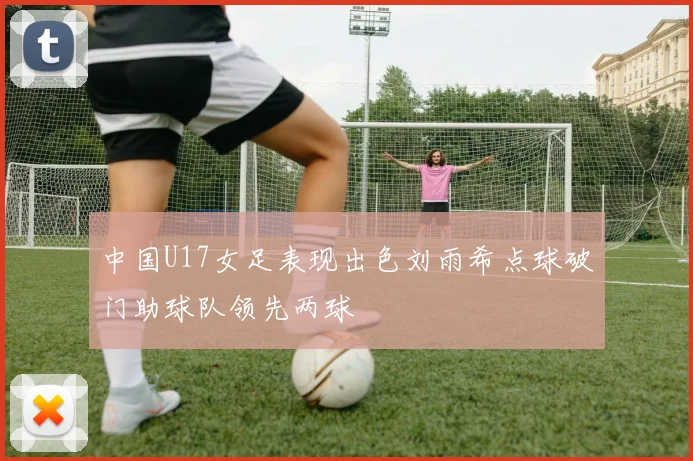 中国U17女足表现出色刘雨希点球破门助球队领先两球