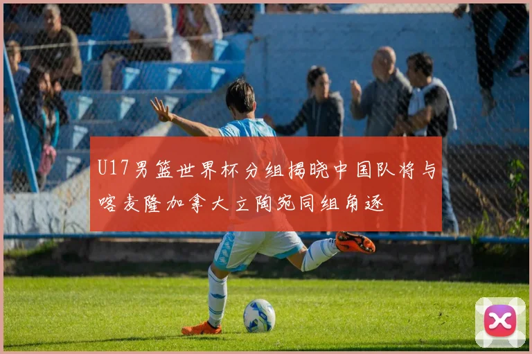 U17男篮世界杯分组揭晓中国队将与喀麦隆加拿大立陶宛同组角逐