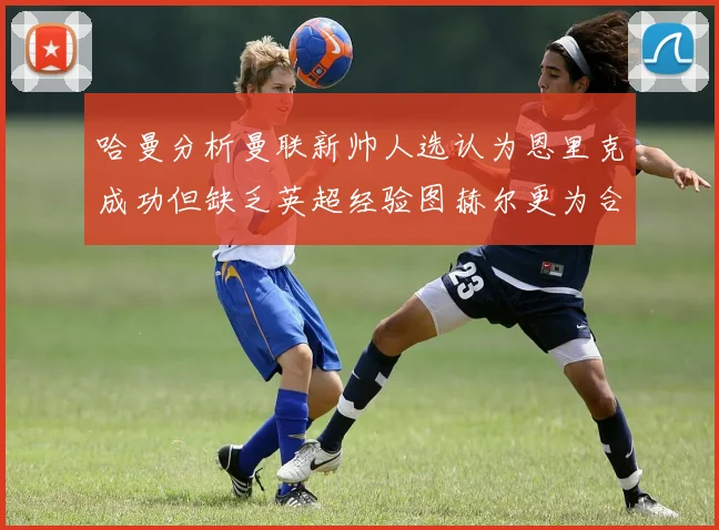 哈曼分析曼联新帅人选认为恩里克成功但缺乏英超经验图赫尔更为合适