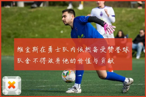 维金斯在勇士队内依然备受赞誉球队舍不得放弃他的价值与贡献