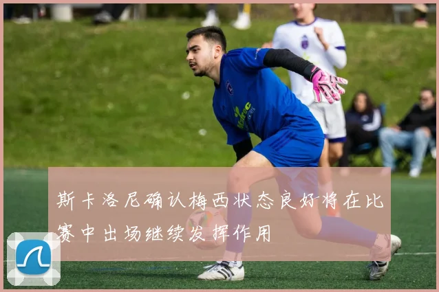 斯卡洛尼确认梅西状态良好将在比赛中出场继续发挥作用