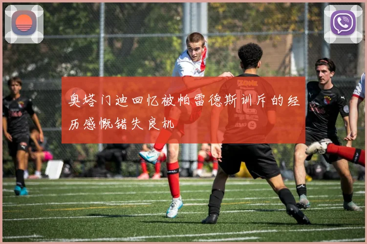 奥塔门迪回忆被帕雷德斯训斥的经历感慨错失良机
